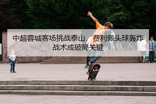 中超蓉城客场挑战泰山，费利佩头球轰炸战术成破局关键